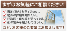 まずはお気軽にご相談ください!〜現地(室内)を見てみたい〜物件の詳細を聞きたい〜間取図・資料等を送ってほしい〜他の物件も紹介してほしい〜など、お客様のご要望にお応えします!