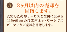 A:3ヶ月以内の売却を目指します。充実した売却サービスと全国に広がる117ヶ所(※2)の営業所ネットワークでスピーディなご売却を目指します。