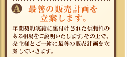 A:最善の販売計画を立案します。年間契約実績に裏付けされた信頼性のある相場をご説明いたします。その上で、売主様とご一緒に最善の販売計画を立案していきます。