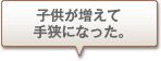 子供が増えて手狭になった。