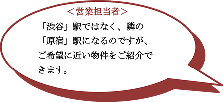 ＜営業担当者＞　「渋谷」駅ではなく、隣の「原宿」駅になるのですが、ご希望に近い物件をご紹介できます。