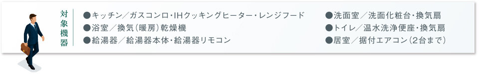 対象機器｜● キッチン／ガスコンロ・IHクッキングヒーター・レンジフード　● 浴室／換気（暖房）乾燥機　● 給湯器／給湯器本体・給湯器リモコン　● 洗面室／洗面化粧台・換気扇　● トイレ／温水洗浄便座・換気扇　● 居室／据付エアコン（2台まで）