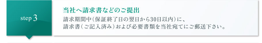当社へ請求書などのご提出|請求期間中(保証終了日の翌日から30日以内)に、請求書(ご記入済み)および必要書類を当社宛てにご郵送下さい。