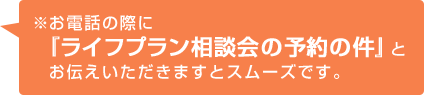 ※お電話の際に『ライフプラン相談会の予約の件』とお伝えいただきますとスムーズです。