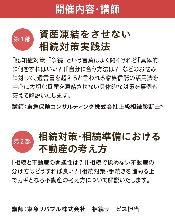 開催内容・講師　【第一部】「資産凍結をさせない 相続対策実践法」 講師：東急保険コンサルティング株式会社 上級相続診断士©　【第二部】「相続対策・相続準備における不動産の考え方」 講師：東急リバブル株式会社 相続サービス専任担当