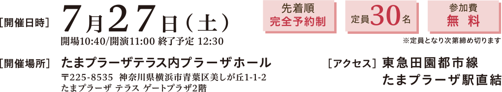 開催日時：2024年7月27日(土)11:00～12:30　開催場所：たまプラーザテラス内プラーザホール 〒225-8535 神奈川県横浜市青葉区美しが丘1-1-2 たまプラーザテラスゲートプラザ2階　アクセス：東急田園都市線 たまプラーザ駅直結　先着順完全予約制、定員30名、参加費無料※定員となり次第締め切ります