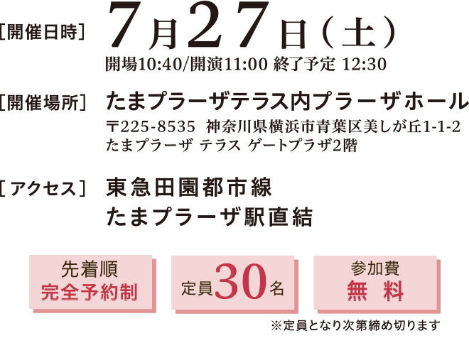 開催日時：2024年7月27日(土)11:00～12:30　開催場所：たまプラーザテラス内プラーザホール 〒225-8535 神奈川県横浜市青葉区美しが丘1-1-2 たまプラーザテラスゲートプラザ2階　アクセス：東急田園都市線 たまプラーザ駅直結　先着順完全予約制、定員30名、参加費無料※定員となり次第締め切ります