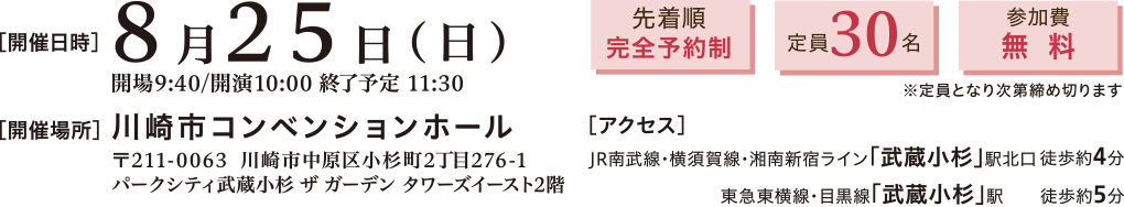開催日時：2024年8月25日(日)10:00～11:30　開催場所：川崎市コンベンションホール 〒211-0063 川崎市中原区小杉町2丁目276-1 パークシティ武蔵小杉 ザ ガーデン タワーズイースト2階　アクセス：JR南武線・横須賀線・湘南新宿ライン「武蔵小杉」駅北口 徒歩約4分、東急東横線・目黒線「武蔵小杉」駅 徒歩約5分　先着順完全予約制、定員30名、参加費無料※定員となり次第締め切ります