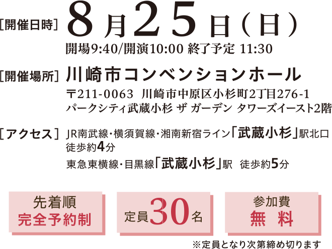 開催日時：2024年8月25日(日)10:00～11:30　開催場所：川崎市コンベンションホール 〒211-0063 川崎市中原区小杉町2丁目276-1 パークシティ武蔵小杉 ザ ガーデン タワーズイースト2階　アクセス：JR南武線・横須賀線・湘南新宿ライン「武蔵小杉」駅北口 徒歩約4分、東急東横線・目黒線「武蔵小杉」駅 徒歩約5分　先着順完全予約制、定員30名、参加費無料※定員となり次第締め切ります