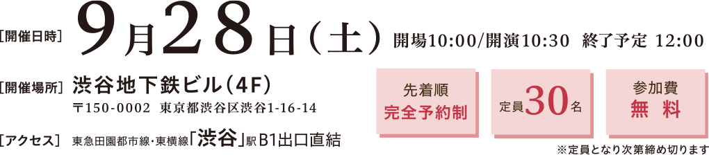 開催日時：2024年9月29日(土)10:30～12:00　開催場所：渋谷地下鉄ビル4階 〒150-0002 渋谷区渋谷1-16-14　渋谷地下鉄ビル4階　アクセス：東急田園都市線・東横線「渋谷」駅 B1出口直結　先着順完全予約制、定員30名、参加費無料※定員となり次第締め切ります