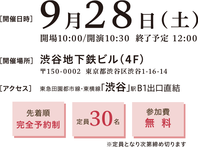 開催日時：2024年9月29日(土)10:30～12:00　開催場所：渋谷地下鉄ビル4階 〒150-0002 渋谷区渋谷1-16-14　渋谷地下鉄ビル4階　アクセス：東急田園都市線・東横線「渋谷」駅 B1出口直結　先着順完全予約制、定員30名、参加費無料※定員となり次第締め切ります