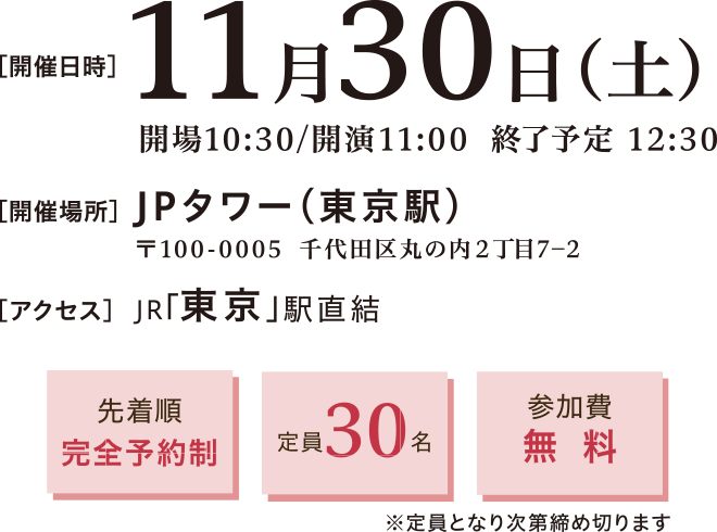 開催日時：2024年11月30日(土)10:30～12:30　開催場所：JPタワー（東京駅） 〒100-0005 東京都千代田区丸の内2丁目7-2　アクセス：JR東京駅直結　先着順完全予約制、定員30名、参加費無料※定員となり次第締め切ります