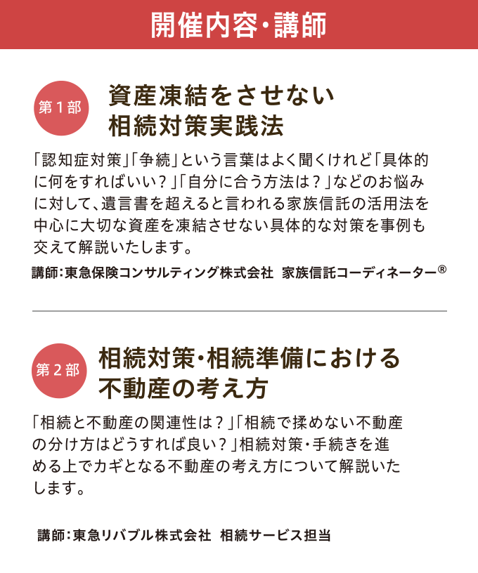 開催内容・講師　【第一部】「資産凍結をさせない 相続対策実践法」 講師：東急保険コンサルティング株式会社 家族信託コーディネーター©　【第二部】「相続対策・相続準備における不動産の考え方」 講師：東急リバブル株式会社 相続サービス担当