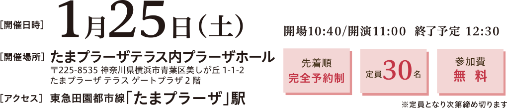 開催日時：2025年1月25日(土)10:40～12:30　開催場所：たまプラーザテラス内プラーザホール 〒225-8535 神奈川県横浜市青葉区美しが丘1-1-2 たまプラーザ テラス ゲートプラーザ2階　アクセス：東急田園都市線「たまプラーザ」駅　先着順完全予約制、定員30名、参加費無料※定員となり次第締め切ります