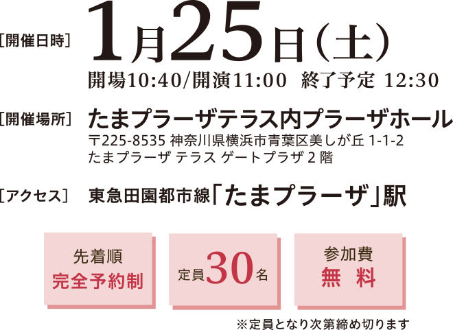 開催日時：2025年1月25日(土)10:40～12:30　開催場所：たまプラーザテラス内プラーザホール 〒225-8535 神奈川県横浜市青葉区美しが丘1-1-2 たまプラーザ テラス ゲートプラーザ2階　アクセス：東急田園都市線「たまプラーザ」駅　先着順完全予約制、定員30名、参加費無料※定員となり次第締め切ります