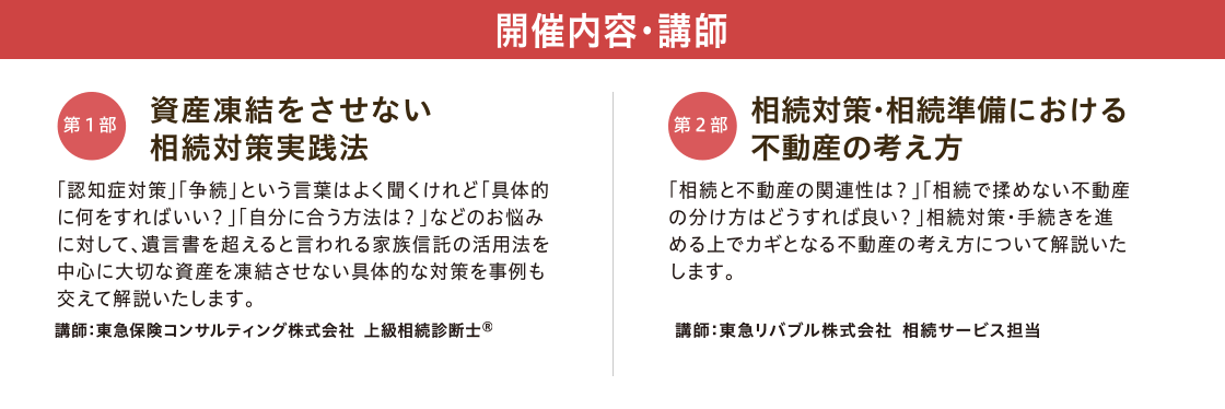 開催内容・講師　【第一部】「資産凍結をさせない 相続対策実践法」 講師：東急保険コンサルティング株式会社 上級相続診断士®　【第二部】「相続対策・相続準備における不動産の考え方」 講師：東急リバブル株式会社 相続サービス担当