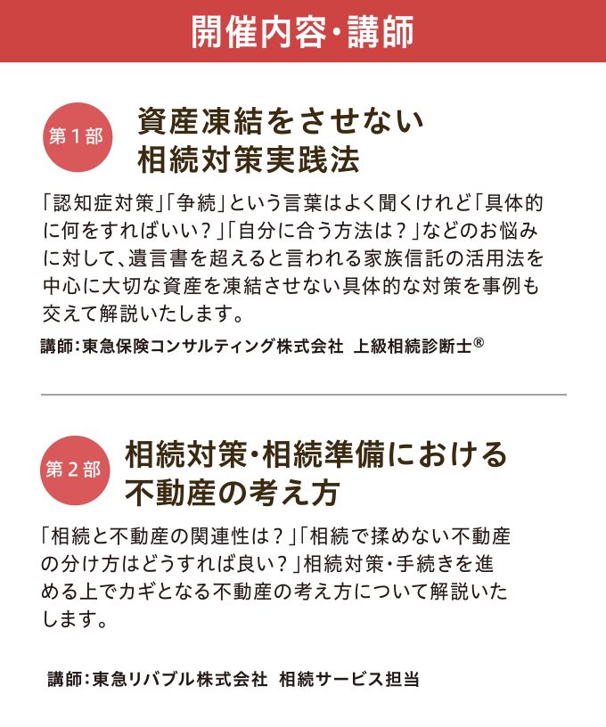 開催内容・講師　【第一部】「資産凍結をさせない 相続対策実践法」 講師：東急保険コンサルティング株式会社 上級相続診断士®　【第二部】「相続対策・相続準備における不動産の考え方」 講師：東急リバブル株式会社 相続サービス担当