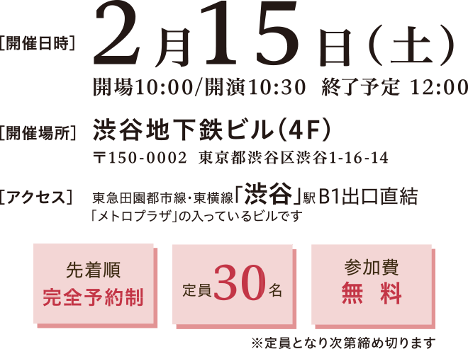 開催日時：2025年2月15日(土)10:30～12:30　開催場所：渋谷地下鉄ビル4階 〒150-0002 渋谷区渋谷1-16-14　アクセス：東急田園都市線 東横線「渋谷」駅 B1出口直結　先着順完全予約制、定員30名、参加費無料※定員となり次第締め切ります