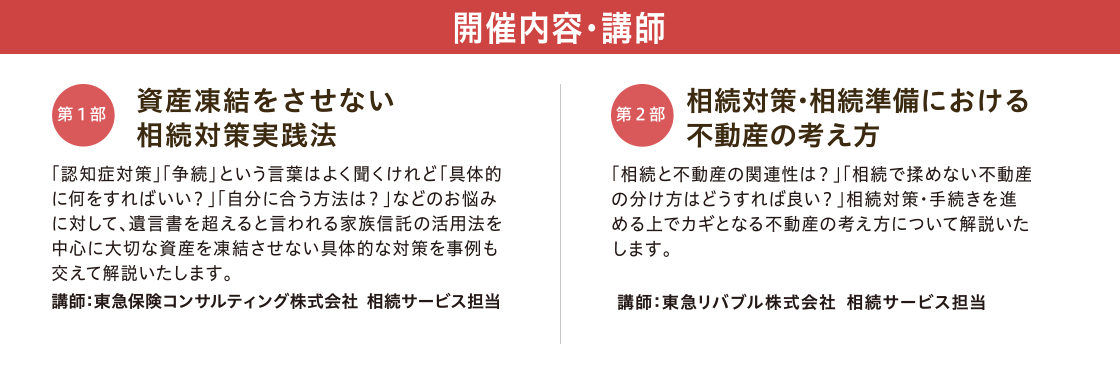 開催内容・講師　【第一部】「資産凍結をさせない 相続対策実践法」 講師：東急保険コンサルティング株式会社 相続サービス担当　【第二部】「相続対策・相続準備における不動産の考え方」 講師：東急リバブル株式会社 相続サービス担当