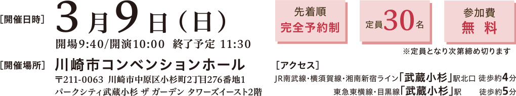 開催日時：2025年3月9日(日)10:00～11:30　開催場所：川崎市コンベンションホール 〒211-0063 神奈川県川崎市中原区小杉町2丁目276−1 パークシティ武蔵小杉 ザ ガーデン タワーズイースト 2階　アクセス：▶ JR南武線・横須賀線・湘南新宿ライン「武蔵小杉」駅 北口から徒歩約4分 ▶ 東急東横線・目黒線「武蔵小杉」駅　徒歩約5分　先着順完全予約制、定員30名、参加費無料※定員となり次第締め切ります
