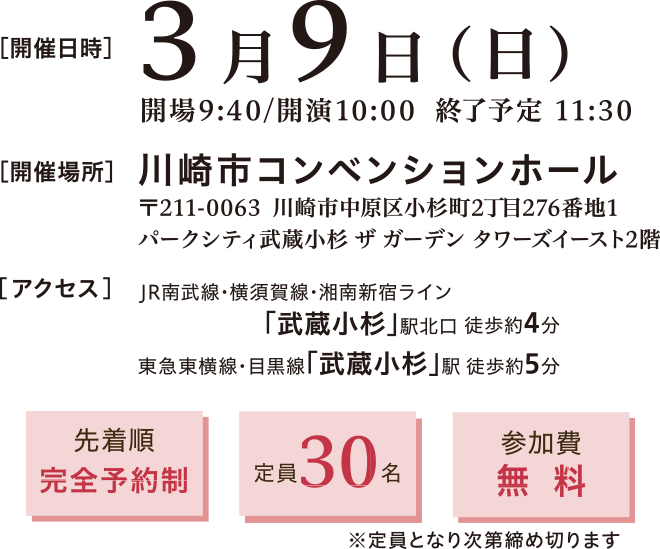 開催日時：2025年3月9日(日)10:00～11:30　開催場所：川崎市コンベンションホール 〒211-0063 神奈川県川崎市中原区小杉町2丁目276−1 パークシティ武蔵小杉 ザ ガーデン タワーズイースト 2階　アクセス：▶ JR南武線・横須賀線・湘南新宿ライン「武蔵小杉」駅 北口から徒歩約4分 ▶ 東急東横線・目黒線「武蔵小杉」駅　徒歩約5分　先着順完全予約制、定員30名、参加費無料※定員となり次第締め切ります