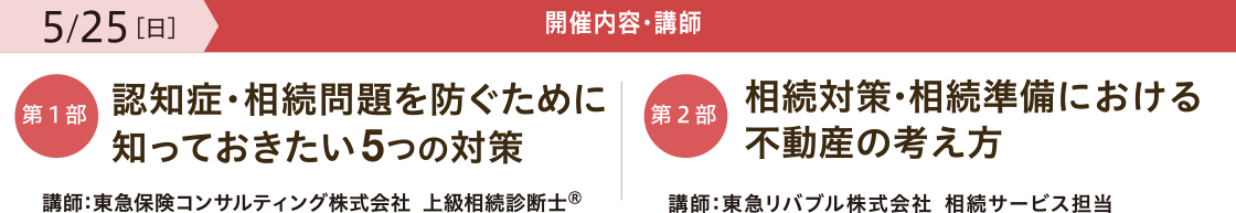開催内容・講師　【第一部】「認知症・相続問題を防ぐために 知っておきたい5つの対策」 講師：東急保険コンサルティング株式会社 上級相続診断士®　【第二部】「相続対策・相続準備における 不動産の考え方」 講師：東急リバブル株式会社 相続サービス担当