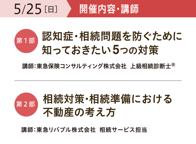 開催内容・講師　【第一部】「認知症・相続問題を防ぐために 知っておきたい5つの対策」 講師：東急保険コンサルティング株式会社 上級相続診断士®　【第二部】「相続対策・相続準備における 不動産の考え方」 講師：東急リバブル株式会社 相続サービス担当