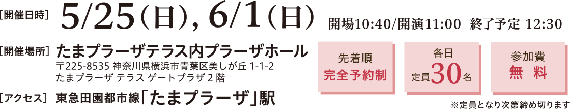 開催日時：2025年5月25日（日）、6月1日（日）11:00～12:30　開催場所：たまプラーザテラス内プラーザホール 〒225-8535 神奈川県横浜市青葉区美しが丘1-1-2 たまプラーザ テラス ゲートプラーザ2階　アクセス：東急田園都市線　たまプラーザ駅直結　先着順完全予約制、定員30名、参加費無料※定員となり次第締め切ります