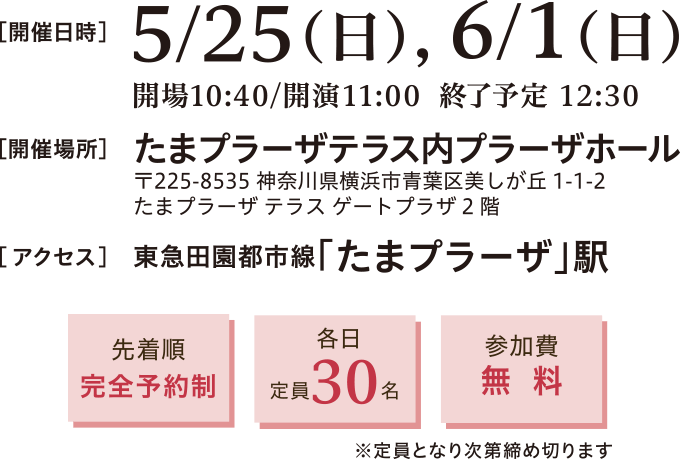 開催日時：2025年5月25日（日）、6月1日（日）11:00～12:30　開催場所：たまプラーザテラス内プラーザホール 〒225-8535 神奈川県横浜市青葉区美しが丘1-1-2 たまプラーザ テラス ゲートプラーザ2階　アクセス：東急田園都市線　たまプラーザ駅直結　徒歩約5分　先着順完全予約制、定員30名、参加費無料※定員となり次第締め切ります