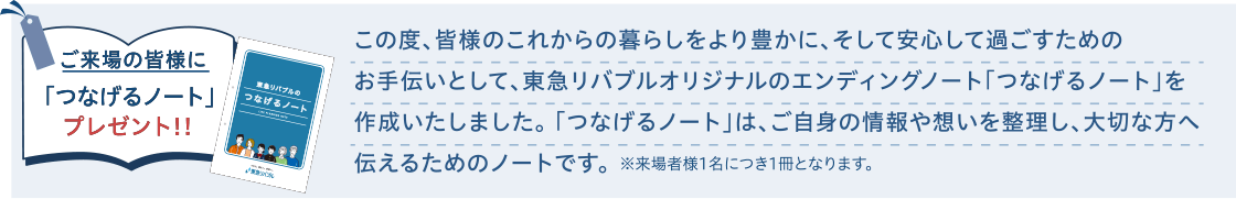 ご来場の皆様に「つなげるノート」プレゼント！！｜この度、皆様のこれからの暮らしをより豊かに、そして安心して過ごすためのお手伝いとして、東急リバブルオリジナルのエンディングノート「つなげるノート」を作成いたしました。「つなげるノート」は、ご自身の情報や想いを整理し、大切な方へ伝えるためのノートです。※来場者様1名につき1冊となります。