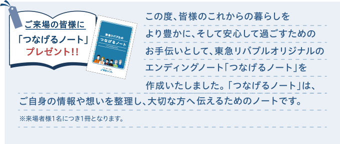 ご来場の皆様に「つなげるノート」プレゼント！！｜この度、皆様のこれからの暮らしをより豊かに、そして安心して過ごすためのお手伝いとして、東急リバブルオリジナルのエンディングノート「つなげるノート」を作成いたしました。「つなげるノート」は、ご自身の情報や想いを整理し、大切な方へ伝えるためのノートです。※来場者様1名につき1冊となります。
