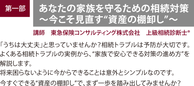 開催内容・講師　【第一部】「あなたの家族を守るための相続対策」 講師：講師：東急保険コンサルティング株式会社、上級相続診断士®