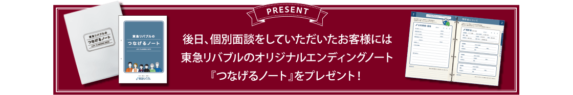 PRESENT　後日、個別面談をしていただいたお客様には東急リバブルのオリジナルエンディングノート『つなげるノート』をプレゼント！