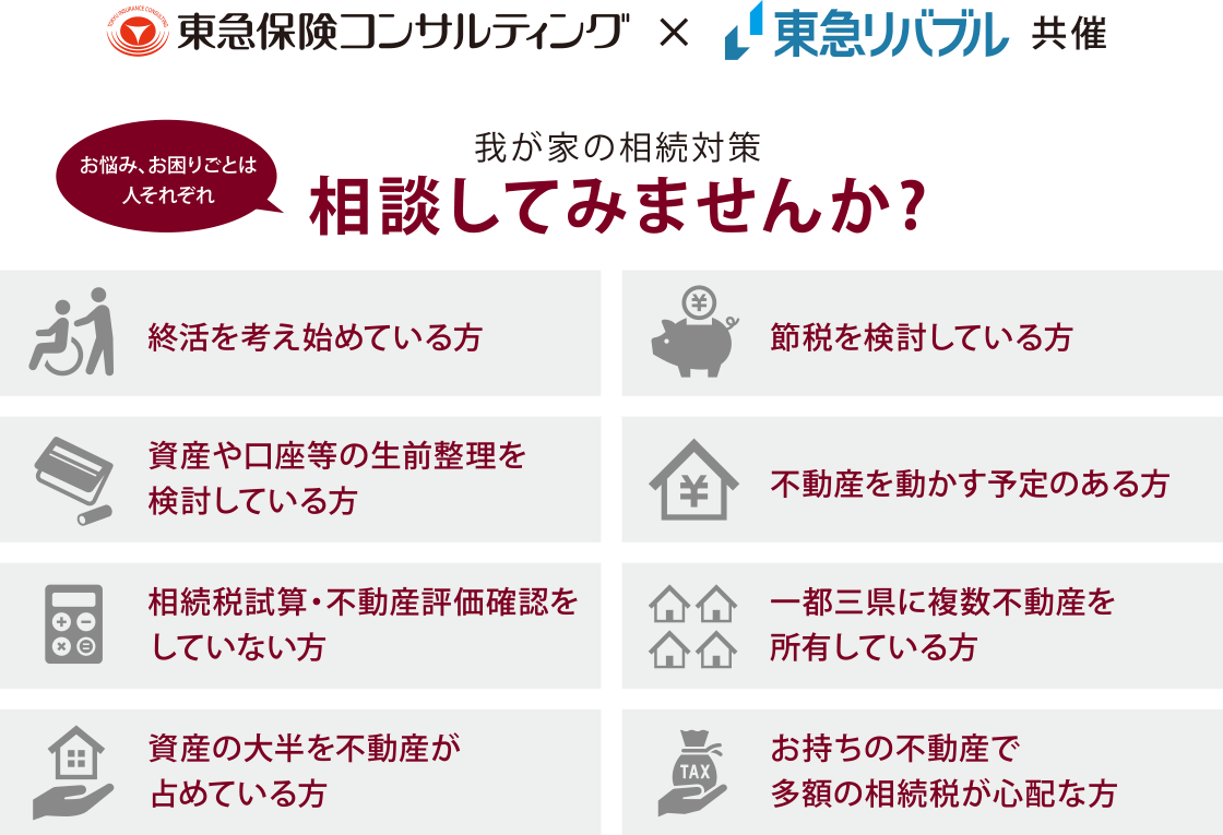 お悩み、お困りごとは人それぞれ。我が家の相続対策相談してみませんか？　終活を考え始めている方、資産や口座等の生前整理を検討している方、相続税試算・不動産評価確認をしていない方、資産の大半を不動産が占めている方、節税を検討している方、不動産を動かす予定のある方、一都三県に複数不動産を所有している方、お持ちの不動産で多額の相続税が心配な方
