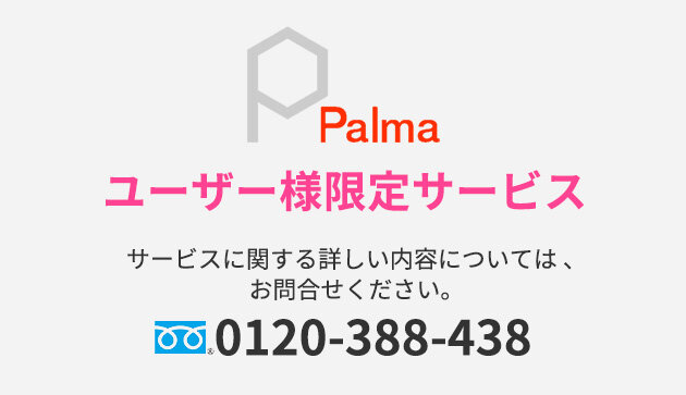 Palma　ユーザー様限定サービス　サービスに関する詳しい内容については、お問合せください。　0120-388-438