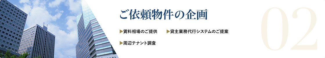 02 ご依頼物件の企画 ▶︎賃料相場のご提供 ▶︎貸主業務代行システムのご提案 ▶︎周辺テナント調査