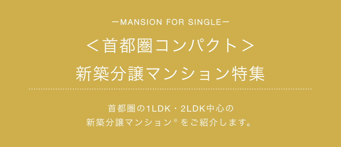 MANSION FOR SINGLE ＜首都圏コンパクト＞新築分譲マンション特集 首都圏の1LDK・2LDK中心の新築分譲マンションをご紹介します。