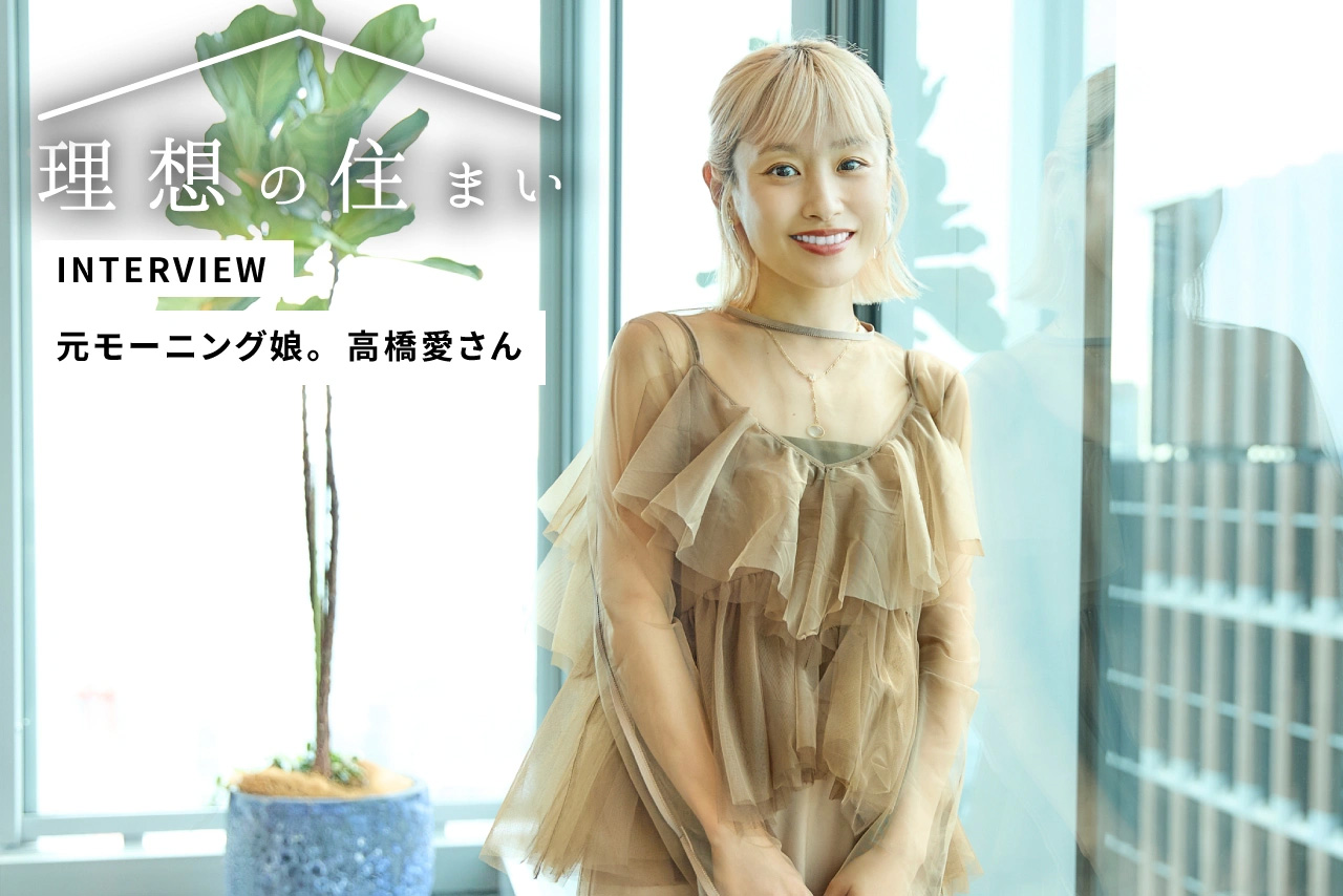 心のときめきと直感を大切に。モーニング娘。OG高橋愛さんの「笑いと夢が広がる暮らし」