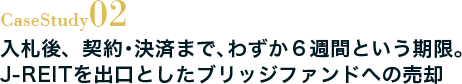 Case Study02 入札後、契約・決済まで、わずか6週間という期限。J-REITを出口としたブリッジファンドへの売却