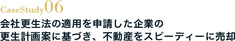 Case Study06 会社更生法の適用を申請した企業の更生計画案に基づき、不動産をスピーディーに売却