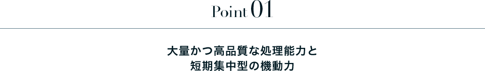 Point01 大量かつ高品質な処理能力と短期集中型の機動力